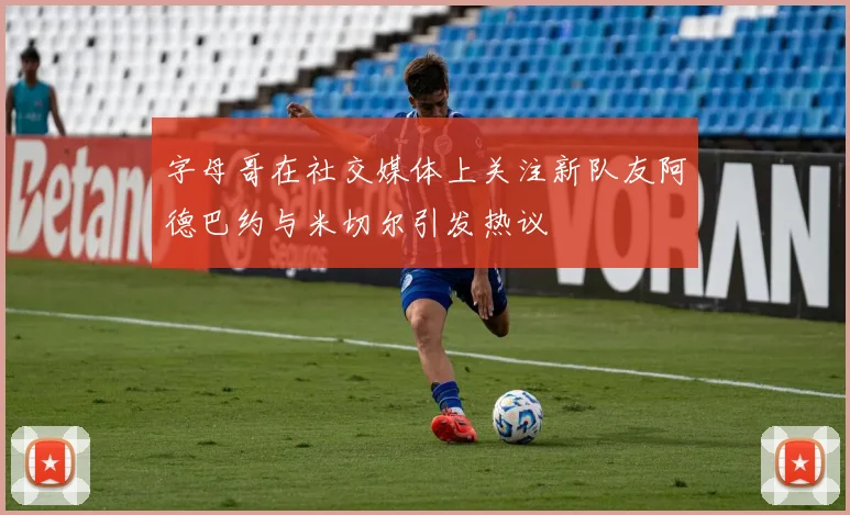 字母哥在社交媒体上关注新队友阿德巴约与米切尔引发热议