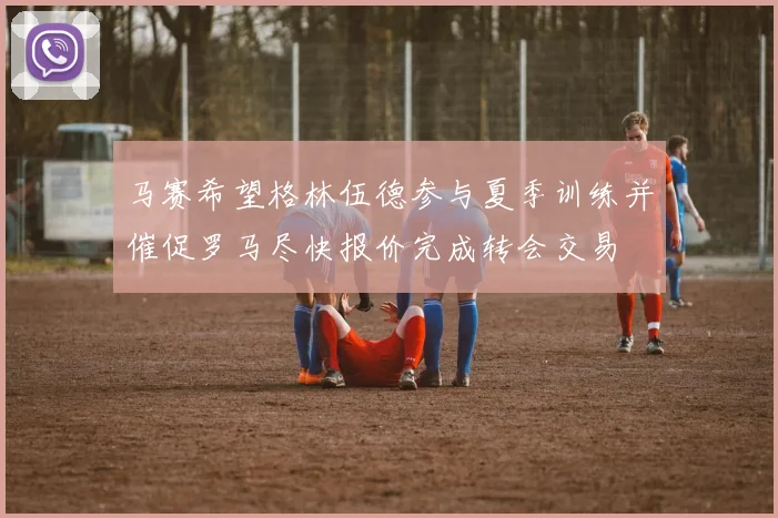 马赛希望格林伍德参与夏季训练并催促罗马尽快报价完成转会交易