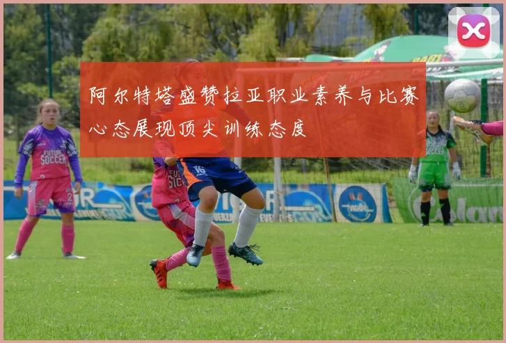 阿尔特塔盛赞拉亚职业素养与比赛心态展现顶尖训练态度