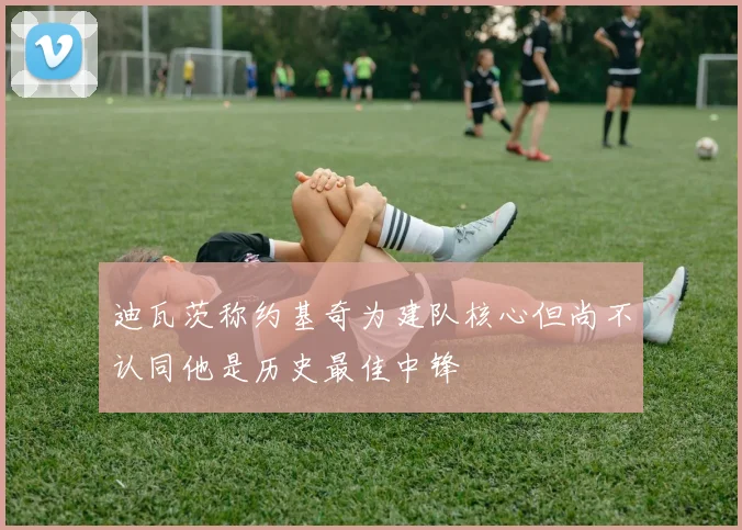 迪瓦茨称约基奇为建队核心但尚不认同他是历史最佳中锋
