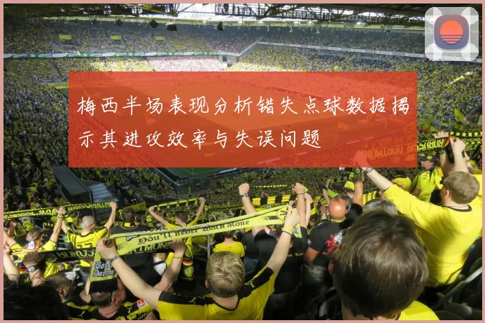 梅西半场表现分析错失点球数据揭示其进攻效率与失误问题