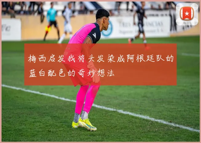 梅西启发我将头发染成阿根廷队的蓝白配色的奇妙想法