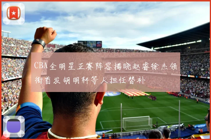 CBA全明星正赛阵容揭晓赵睿徐杰领衔首发胡明轩等人担任替补