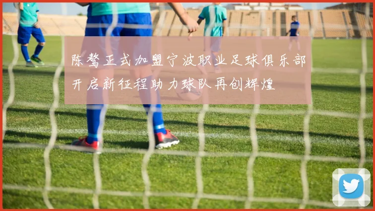 陈骜正式加盟宁波职业足球俱乐部开启新征程助力球队再创辉煌
