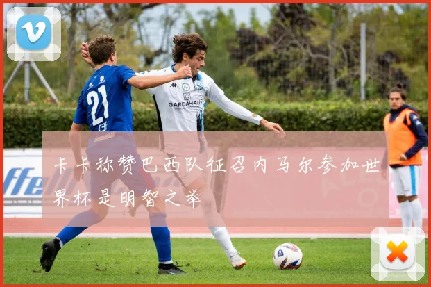 卡卡称赞巴西队征召内马尔参加世界杯是明智之举