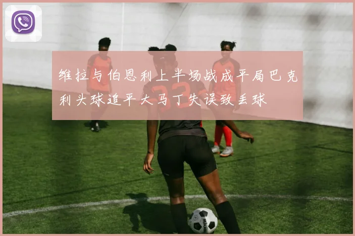 维拉与伯恩利上半场战成平局巴克利头球追平大马丁失误致丢球