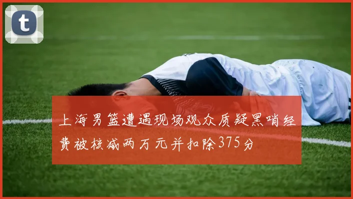 上海男篮遭遇现场观众质疑黑哨经费被核减两万元并扣除375分