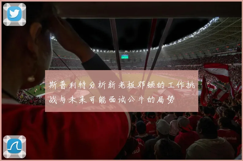 斯普利特分析新老板邓顿的工作挑战与未来可能面试公牛的局势