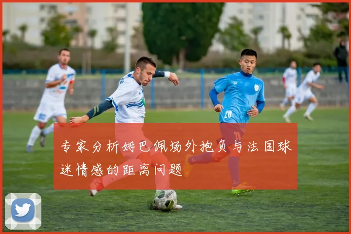 专家分析姆巴佩场外抱负与法国球迷情感的距离问题