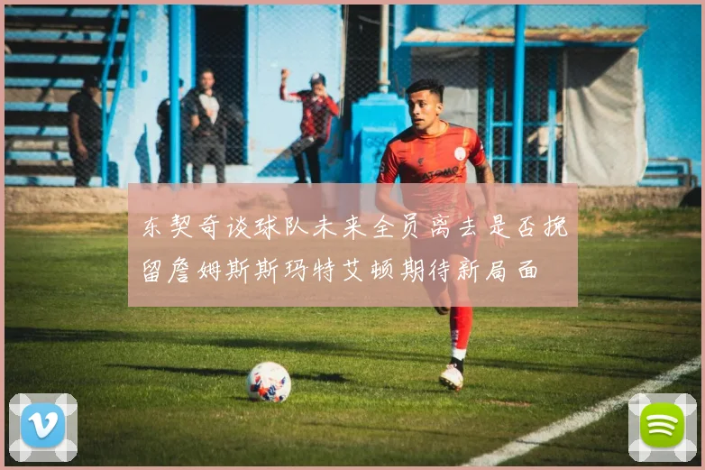 东契奇谈球队未来全员离去是否挽留詹姆斯斯玛特艾顿期待新局面