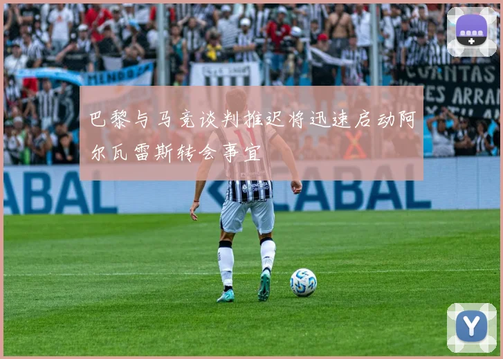 巴黎与马竞谈判推迟将迅速启动阿尔瓦雷斯转会事宜