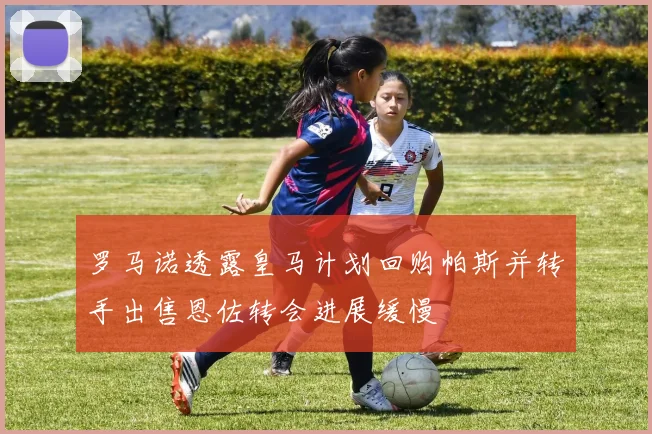 罗马诺透露皇马计划回购帕斯并转手出售恩佐转会进展缓慢