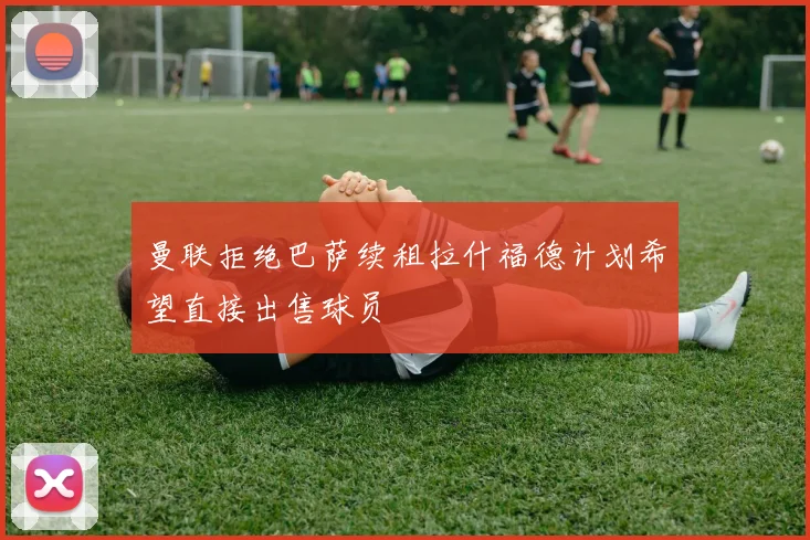 曼联拒绝巴萨续租拉什福德计划希望直接出售球员