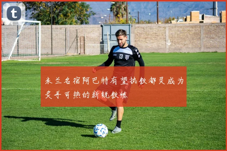 米兰名宿阿巴特有望执教都灵成为炙手可热的新锐教练