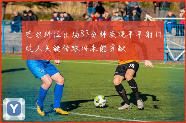 巴尔科拉出场83分钟表现平平射门过人关键传球均未能贡献