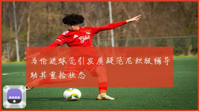 马伦进球荒引发质疑范尼积极辅导助其重拾状态