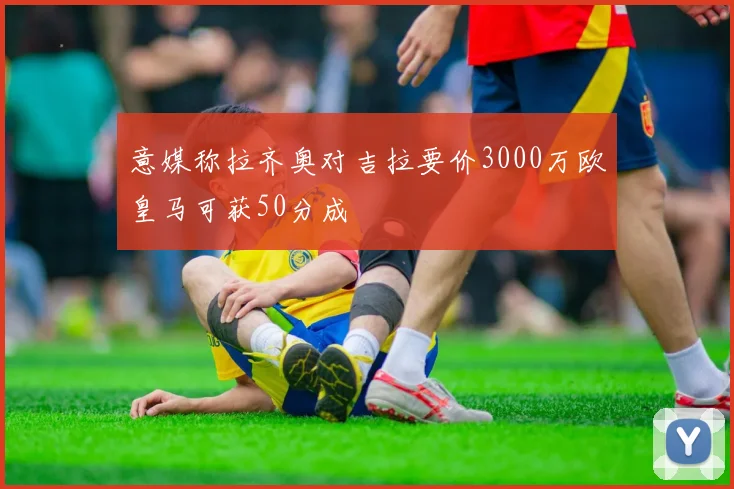 意媒称拉齐奥对吉拉要价3000万欧皇马可获50分成