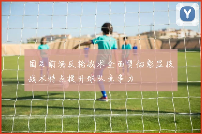 国足前场反抢战术全面贯彻彰显技战术特点提升球队竞争力