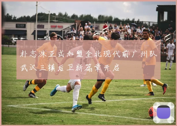 朴志洙正式加盟全北现代前广州队武汉三镇后卫新篇章开启
