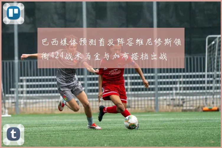 巴西媒体预测首发阵容维尼修斯领衔424战术马金与加布搭档出战