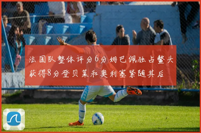 法国队整体评分6分姆巴佩独占鳌头获得8分登贝莱和奥利塞紧随其后