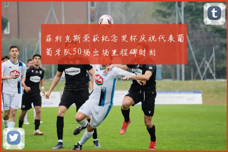 菲利克斯荣获纪念奖杯庆祝代表葡萄牙队50场出场里程碑时刻