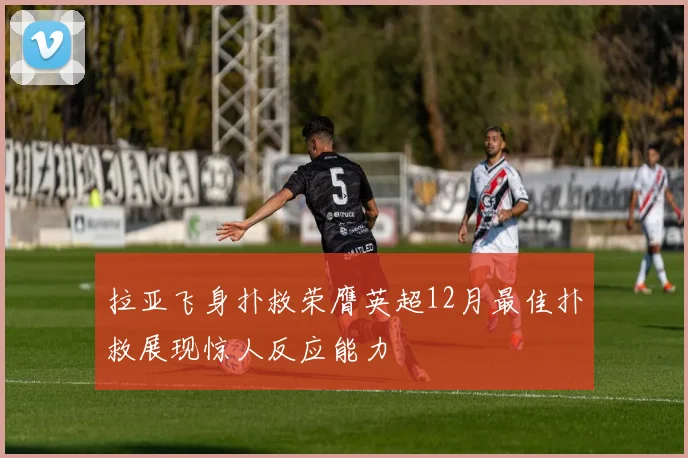 拉亚飞身扑救荣膺英超12月最佳扑救展现惊人反应能力