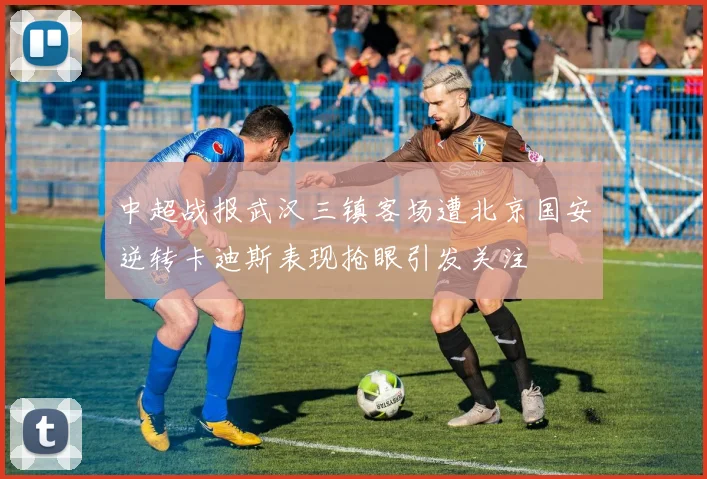中超战报武汉三镇客场遭北京国安逆转卡迪斯表现抢眼引发关注